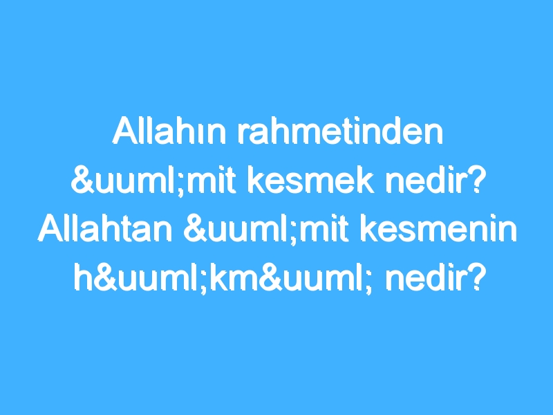 Allahın rahmetinden ümit kesmek nedir? Allahtan ümit kesmenin hükmü nedir?