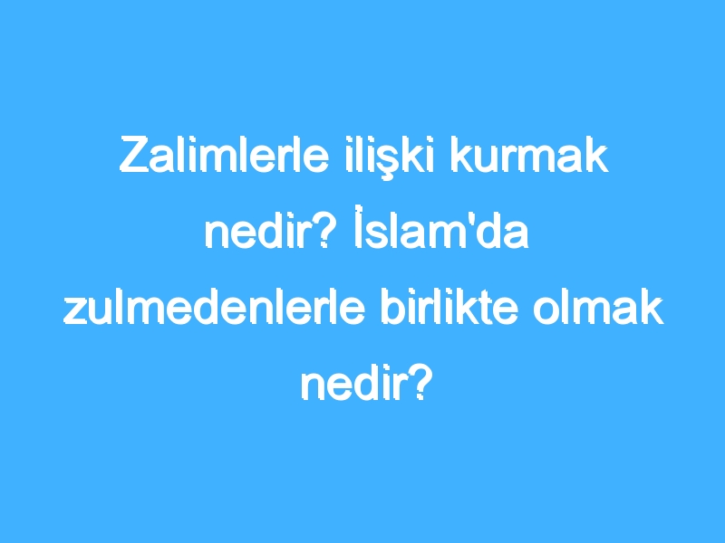 Zalimlerle ilişki kurmak nedir? İslam'da zulmedenlerle birlikte olmak nedir?