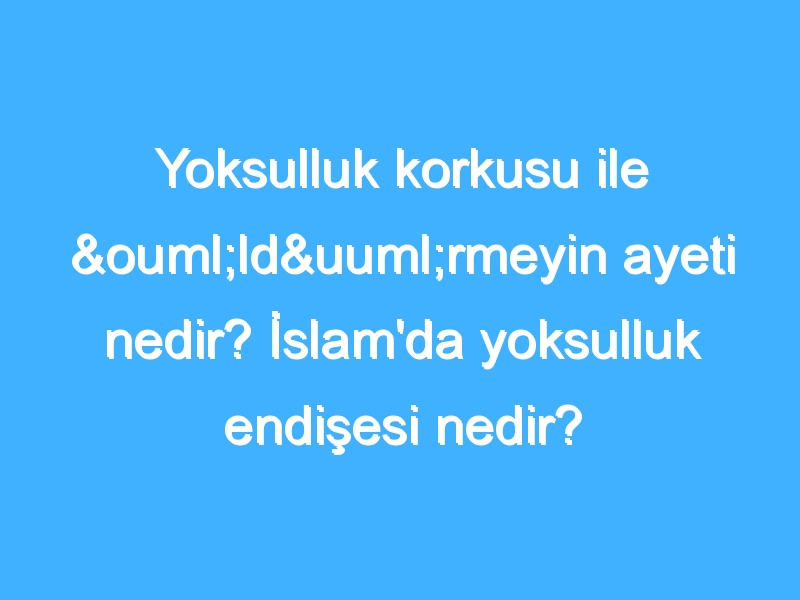 Yoksulluk korkusu ile öldürmeyin ayeti nedir? İslam'da yoksulluk endişesi nedir?