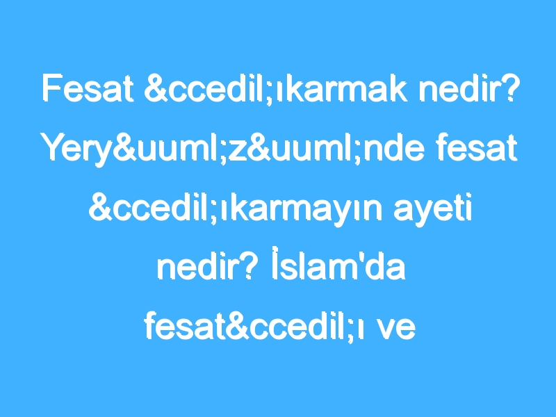 Fesat çıkarmak nedir? Yeryüzünde fesat çıkarmayın ayeti nedir? İslam'da fesatçı ve bozguncu olmak nedir?