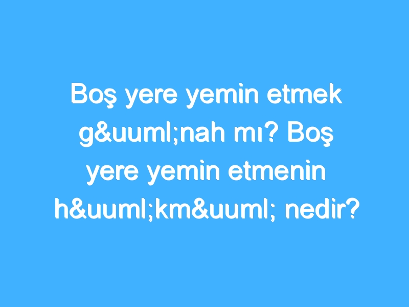 Boş yere yemin etmek günah mı? Boş yere yemin etmenin hükmü nedir?