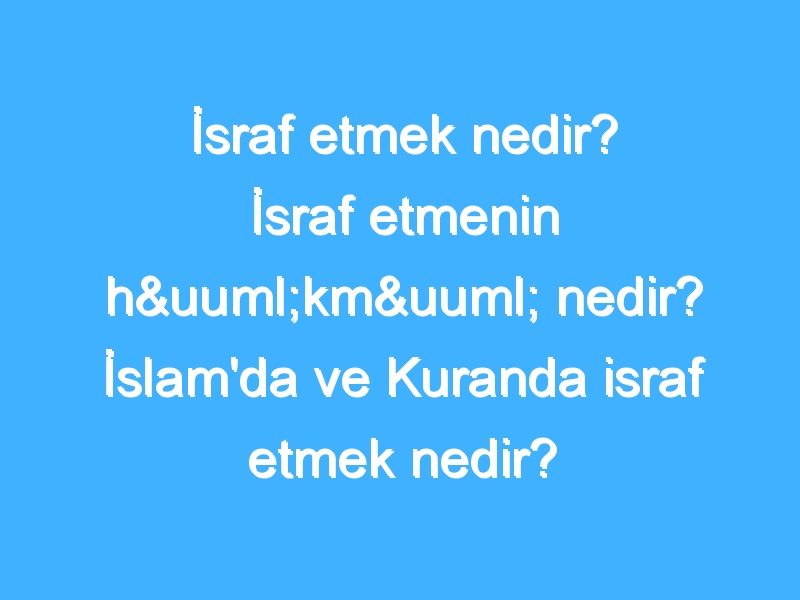 İsraf etmek nedir? İsraf etmenin hükmü nedir? İslam'da ve Kuranda israf etmek nedir?