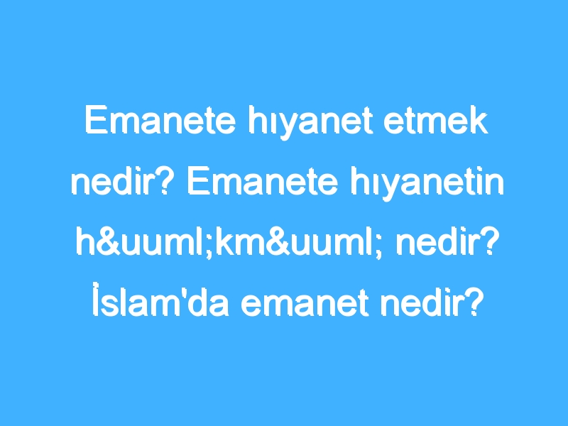 Emanete hıyanet etmek nedir? Emanete hıyanetin hükmü nedir? İslam'da emanet nedir?